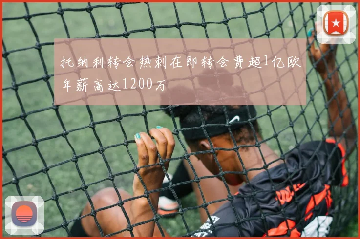 托纳利转会热刺在即转会费超1亿欧年薪高达1200万