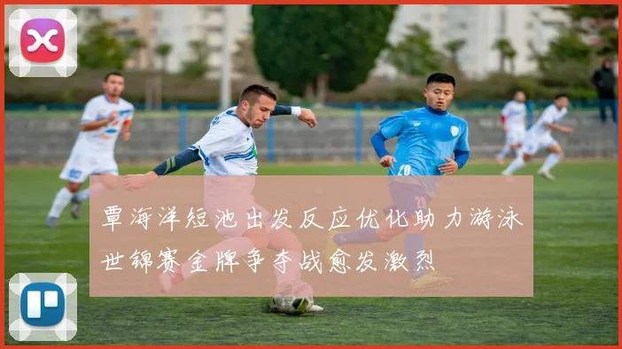 覃海洋短池出发反应优化助力游泳世锦赛金牌争夺战愈发激烈