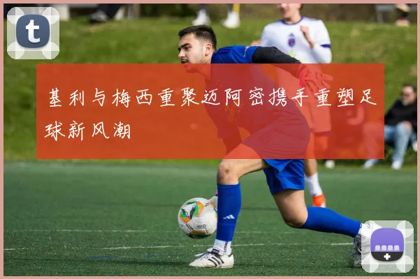 基利与梅西重聚迈阿密携手重塑足球新风潮