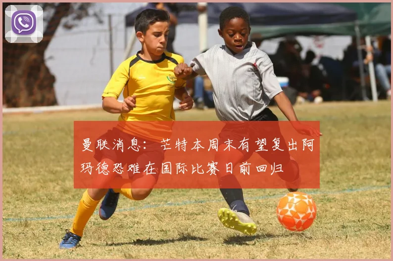 曼联消息：芒特本周末有望复出阿玛德恐难在国际比赛日前回归